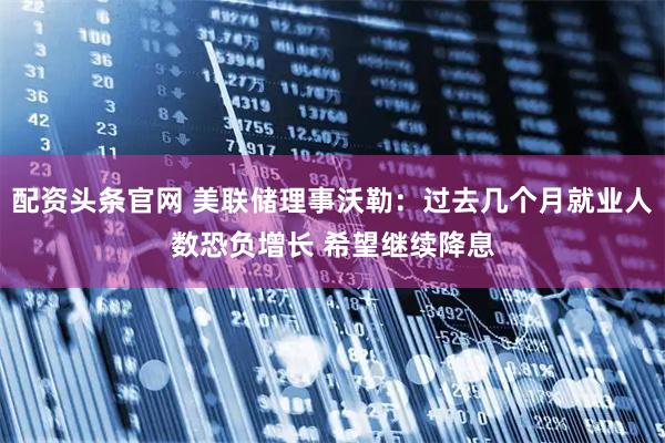 配资头条官网 美联储理事沃勒:过去几个月就业人数恐负增长 希望继续降息