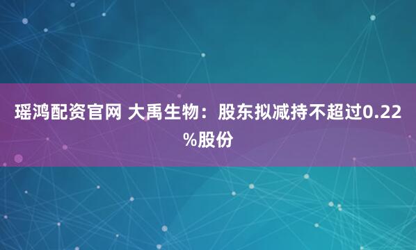 瑶鸿配资官网 大禹生物:股东拟减持不超过0.22%股份
