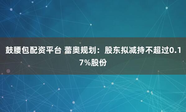 鼓腰包配资平台 蕾奥规划：股东拟减持不超过0.17%股份