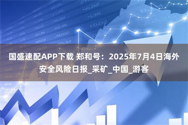 国盛速配APP下载 郑和号：2025年7月4日海外安全风险日报_采矿_中国_游客