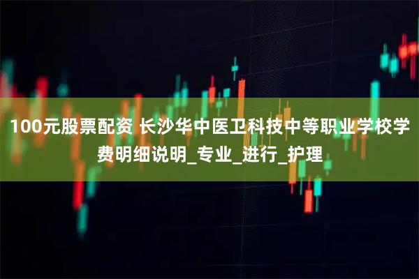 100元股票配资 长沙华中医卫科技中等职业学校学费明细说明_专业_进行_护理