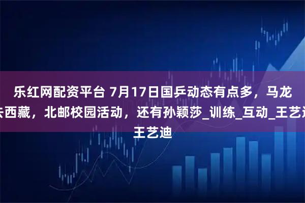乐红网配资平台 7月17日国乒动态有点多,马龙去西藏,北邮校园活动,还有孙颖莎_训练_互动_王艺迪