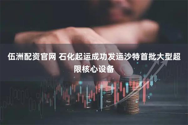 伍洲配资官网 石化起运成功发运沙特首批大型超限核心设备