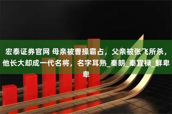 宏泰证券官网 母亲被曹操霸占,父亲被张飞所杀,他长大却成一代名将,名字耳熟_秦朗_秦宜禄_鲜卑