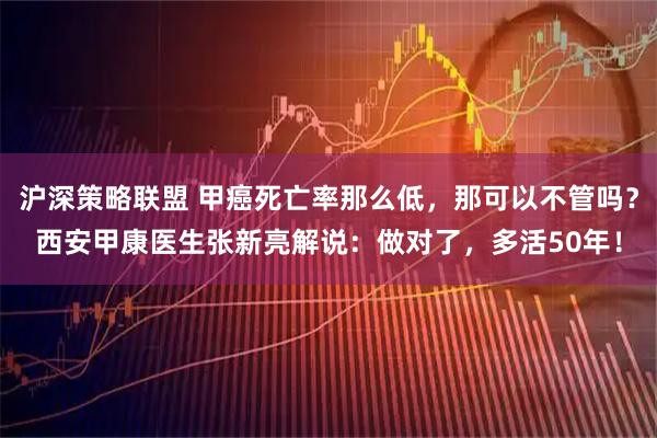 沪深策略联盟 甲癌死亡率那么低,那可以不管吗?西安甲康医生张新亮解说:做对了,多活50年!