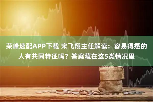 荣峰速配APP下载 宋飞翔主任解读:容易得癌的人有共同特征吗?答案藏在这5类情况里