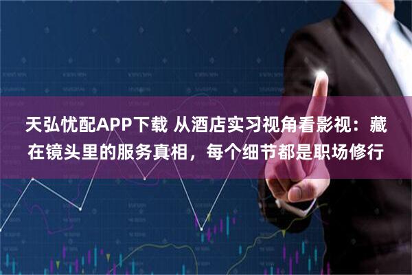 天弘忧配APP下载 从酒店实习视角看影视：藏在镜头里的服务真相，每个细节都是职场修行
