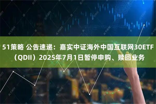 51策略 公告速递：嘉实中证海外中国互联网30ETF（QDII）2025年7月1日暂停申购、赎回业务