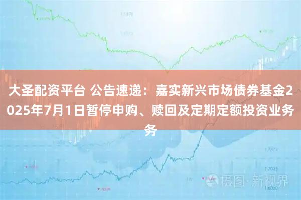 大圣配资平台 公告速递：嘉实新兴市场债券基金2025年7月1日暂停申购、赎回及定期定额投资业务