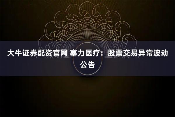 大牛证券配资官网 塞力医疗：股票交易异常波动公告
