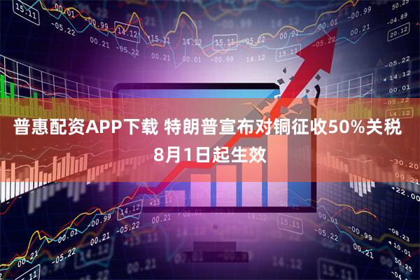 普惠配资APP下载 特朗普宣布对铜征收50%关税 8月1日起生效