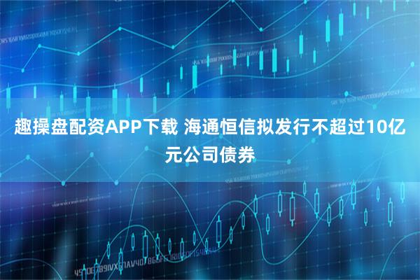 趣操盘配资APP下载 海通恒信拟发行不超过10亿元公司债券