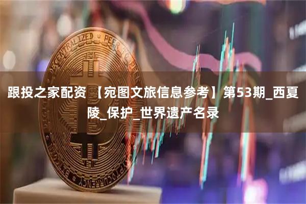 跟投之家配资 【宛图文旅信息参考】第53期_西夏陵_保护_世界遗产名录