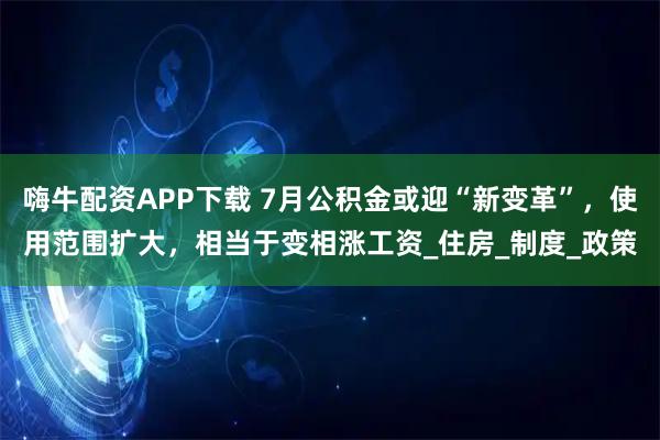 嗨牛配资APP下载 7月公积金或迎“新变革”，使用范围扩大，相当于变相涨工资_住房_制度_政策