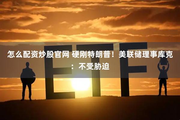 怎么配资炒股官网 硬刚特朗普！美联储理事库克：不受胁迫