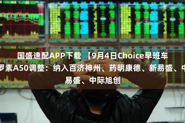 国盛速配APP下载 【9月4日Choice早班车】富时罗素A50调整：纳入百济神州、药明康德、新易盛、中际旭创