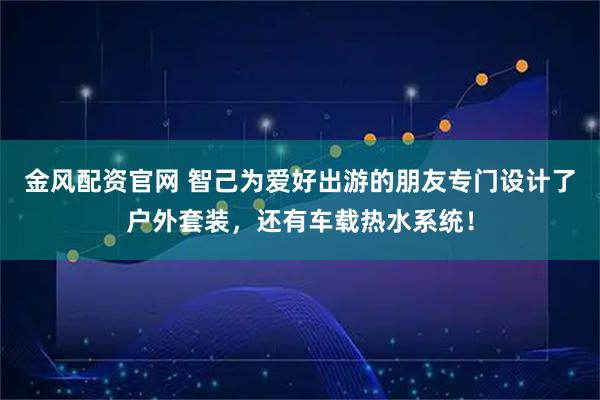 金风配资官网 智己为爱好出游的朋友专门设计了户外套装，还有车载热水系统！