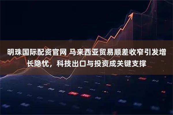 明珠国际配资官网 马来西亚贸易顺差收窄引发增长隐忧，科技出口与投资成关键支撑