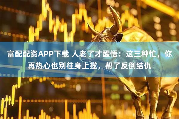 富配配资APP下载 人老了才醒悟：这三种忙，你再热心也别往身上揽，帮了反倒结仇