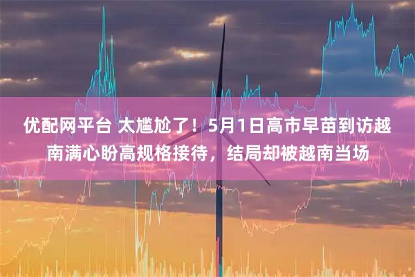 优配网平台 太尴尬了！5月1日高市早苗到访越南满心盼高规格接待，结局却被越南当场
